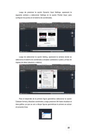 22
Luego de presionar la opción Dynamic Input Settings, aparecerá la
siguiente ventana y seleccionar Settings en la opción Pointer Input, para
configurar los puntos en el sistema de coordenadas.
Luego de seleccionar la opción Setting, aparecerá la ventana donde se
selecciona el sistema de coordenada a emplear (cartesiana o polar) y el tipo de
ingreso de datos (absoluto o relativo).
Para el desarrollo de la primera figura geométrica seleccionar la opción
Catesian format y Absolute coordinates y luego presionar OK hasta visualizar el
área gráfica; ya que se van a dibujar figuras geométricas lo primero es activar
el comando línea.
 