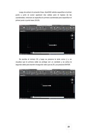 23
Luego de activar el comando línea, AutoCAD solicita especificar el primer
punto y junto al cursor aparecen dos celdas para el ingreso de las
coordenadas; entonces se especifica la primera coordenada para especificar el
primer punto o punto base (30,20)
Se escribe el número 30 y luego se presiona la tecla coma (,) y se
visualiza que la primera celda se protege con un candado y se activa la
segunda celda para escribir el segundo valor que es 20 y se presiona ENTER.
 