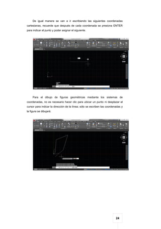 24
De igual manera se van a ir escribiendo las siguientes coordenadas
cartesianas, recuerde que después de cada coordenada se presiona ENTER
para indicar el punto y poder asignar el siguiente.
Para el dibujo de figuras geométricas mediante los sistemas de
coordenadas, no es necesario hacer clic para ubicar un punto ni desplazar el
cursor para indicar la dirección de la línea; sólo se escriben las coordenadas y
la figura se dibujará.
 