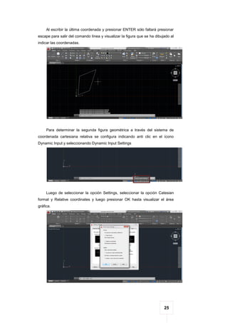 25
Al escribir la última coordenada y presionar ENTER sólo faltará presionar
escape para salir del comando línea y visualizar la figura que se ha dibujado al
indicar las coordenadas.
Para determinar la segunda figura geométrica a través del sistema de
coordenada cartesiana relativa se configura indicando anti clic en el ícono
Dynamic Input y seleccionando Dynamic Input Settings
Luego de seleccionar la opción Settings, seleccionar la opción Catesian
format y Relative coordinates y luego presionar OK hasta visualizar el área
gráfica.
 