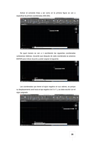 26
Activar el comando línea y así como en la primera figura se van a
especificar la primera coordenadas (500,500).
De igual manera se van a ir escribiendo las siguientes coordenadas
cartesianas relativas, recuerde que después de cada coordenada se presiona
ENTER para indicar el punto y poder asignar el siguiente.
Las coordenadas que tienen el signo negativo en sus valores, es porque
su desplazamiento será hacia el eje negativo de X o Y, y se debe escribir con el
signo asignado.
 
