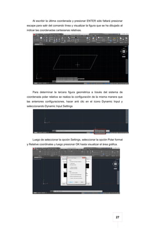 27
Al escribir la última coordenada y presionar ENTER sólo faltará presionar
escape para salir del comando línea y visualizar la figura que se ha dibujado al
indicar las coordenadas cartesianas relativas.
Para determinar la tercera figura geométrica a través del sistema de
coordenada polar relativa se realiza la configuración de la misma manera que
las anteriores configuraciones, hacer anti clic en el ícono Dynamic Input y
seleccionando Dynamic Input Settings
Luego de seleccionar la opción Settings, seleccionar la opción Polar format
y Relative coordinates y luego presionar OK hasta visualizar el área gráfica.
 