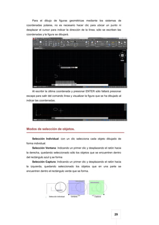 29
Para el dibujo de figuras geométricas mediante los sistemas de
coordenadas polares, no es necesario hacer clic para ubicar un punto ni
desplazar el cursor para indicar la dirección de la línea; sólo se escriben las
coordenadas y la figura se dibujará.
Al escribir la última coordenada y presionar ENTER sólo faltará presionar
escape para salir del comando línea y visualizar la figura que se ha dibujado al
indicar las coordenadas.
Modos de selección de objetos.
Selección Individual: con un clic selecciona cada objeto dibujado de
forma individual.
Selección Ventana: Indicando un primer clic y desplazando el ratón hacia
la derecha, quedando seleccionado sólo los objetos que se encuentren dentro
del rectángulo azul q se forma
Selección Captura: Indicando un primer clic y desplazando el ratón hacia
la izquierda, quedando seleccionado los objetos que en una parte se
encuentren dentro el rectángulo verde que se forma.
 