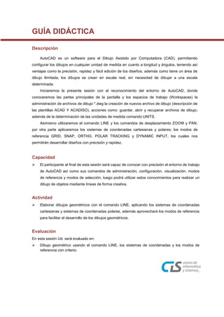 GUÍA DIDÁCTICA
Descripción
AutoCAD es un software para el Dibujo Asistido por Computadora (CAD), permitiendo
configurar los dibujos en cualquier unidad de medida en cuanto a longitud y ángulos, teniendo así
ventajas como la precisión, rapidez y fácil edición de los diseños; además como tiene un área de
dibujo ilimitada, los dibujos se crean en escala real, sin necesidad de dibujar a una escala
determinada.
Iniciaremos la presente sesión con el reconocimiento del entorno de AutoCAD, donde
conoceremos las partes principales de la pantalla y los espacios de trabajo (Workspaces) la
administración de archivos de dibujo *.dwg la creación de nuevos archivo de dibujo (descripción de
las plantillas ACAD Y ACADISO), acciones como: guardar, abrir y recuperar archivos de dibujo;
además de la determinación de las unidades de medida comando UNITS.
Asimismo utilizaremos el comando LINE y los comandos de desplazamiento ZOOM y PAN,
por otra parte aplicaremos los sistemas de coordenadas cartesianas y polares; los modos de
referencia GRID, SNAP, ORTHO, POLAR TRACKING y DYNAMIC INPUT, los cuales nos
permitirán desarrollar diseños con precisión y rapidez,
Capacidad
 El participante al final de esta sesión será capaz de conocer con precisión el entorno de trabajo
de AutoCAD así como sus comandos de administración, configuración, visualización, modos
de referencia y modos de selección, luego podrá utilizar estos conocimientos para realizar un
dibujo de objetos mediante líneas de forma creativa.
Actividad
 Elaborar dibujos geométricos con el comando LINE, aplicando los sistemas de coordenadas
cartesianas y sistemas de coordenadas polares, además aprovechará los modos de referencia
para facilitar el desarrollo de los dibujos geométricos.
Evaluación
En esta sesión Ud. será evaluado en:
 Dibujo geométrico usando el comando LINE, los sistemas de coordenadas y los modos de
referencia con criterio.
 