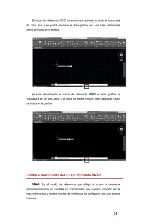 35
El modo de referencia GRID se encontrará activado cuando el icono esté
de color azul y se podrá observar el área gráfica con una hoja milimetrada
como se indica en el gráfico.
Al estar desactivado el modo de referencia GRID el área gráfica se
visualizará de un sólo color y el icono no tendrá ningún color asignado según
se indica en el gráfico.
Limitar el movimiento del cursor Comando SNAP.
SNAP: Es el modo de referencia que obliga al cursor a detenerse
momentáneamente en pantalla en coordenadas que pueden coincidir con la
hoja milimetrada y ambos modos de referencia se configuran con sus propios
botones.
 