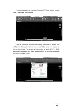 36
Para la configuración del modo de referencia SNAP hacer anti clic sobre el
botón y seleccionar Snap Settings.
Luego de seleccionar la opción Snap Setting, aparecerá una ventana para
configurar el distanciamiento en el cual se detendrá el cursor para realizar las
figuras geométricas. Por ejemplo, se ha activado la opción SNAP y GRID,
además se configurado para que el distanciamiento en el cual se detenga el
cursor será cada 100 metros.
 