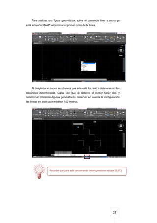 37
Para realizar una figura geométrica, activa el comando línea y como ya
está activado SNAP; determinar el primer punto de la línea.
Al desplazar el cursor se observa que este está forzado a detenerse en las
distancias determinadas. Cada vez que se detiene el cursor hacer clic, y
determinar diferentes figuras geométricas, teniendo en cuenta la configuración
las líneas en este caso medirán 100 metros.
Recordar que para salir del comando debes presionar escape (ESC)
 