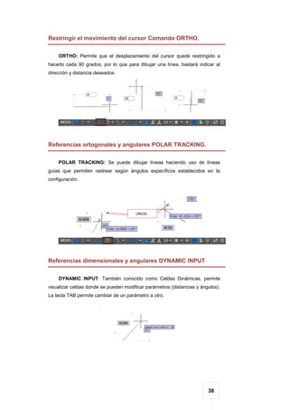 38
Restringir el movimiento del cursor Comando ORTHO.
ORTHO: Permite que el desplazamiento del cursor quede restringido a
hacerlo cada 90 grados, por lo que para dibujar una línea, bastará indicar al
dirección y distancia deseados.
Referencias ortogonales y angulares POLAR TRACKING.
POLAR TRACKING: Se puede dibujar líneas haciendo uso de líneas
guías que permiten rastrear según ángulos específicos establecidos en la
configuración.
Referencias dimensionales y angulares DYNAMIC INPUT
DYNAMIC INPUT: También conocido como Celdas Dinámicas, permite
visualizar celdas donde se pueden modificar parámetros (distancias y ángulos).
La tecla TAB permite cambiar de un parámetro a otro.
 