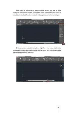 39
Este modo de referencia no aparece visible, es por eso que se debe
configurar presionando sobre el icono de tres líneas horizontales para activar la
visualización de los diferentes modos de trabajo y seleccionar Dynamic Input.
El ícono que aparece es el indicado en el gráfico y si se encuentra de color
azul estará activado aparecerán celdas junto al cursor para indicar datos y los
pasos de los comandos activados.
 