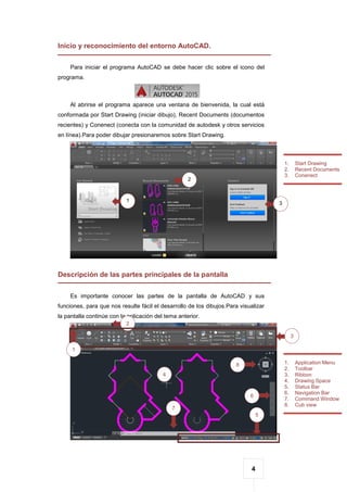 4
Inicio y reconocimiento del entorno AutoCAD.
Para iniciar el programa AutoCAD se debe hacer clic sobre el icono del
programa.
Al abrirse el programa aparece una ventana de bienvenida, la cual está
conformada por Start Drawing (iniciar dibujo), Recent Documents (documentos
recientes) y Conenect (conecta con la comunidad de autodesk y otros servicios
en línea).Para poder dibujar presionaremos sobre Start Drawing.
Descripción de las partes principales de la pantalla
Es importante conocer las partes de la pantalla de AutoCAD y sus
funciones, para que nos resulte fácil el desarrollo de los dibujos.Para visualizar
la pantalla continúe con la aplicación del tema anterior.
1. Start Drawing
2. Recent Documents
3. Conenect
1
1
2
1
3
1
2
3
1
7
5
1. Application Menu
2. Toolbar
3. Ribbon
4. Drawing Space
5. Status Bar
6. Navigation Bar
7. Command Window
8. Cub view
6
4
8
 