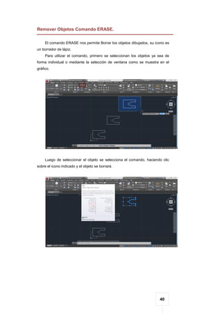 40
Remover Objetos Comando ERASE.
El comando ERASE nos permite Borrar los objetos dibujados, su icono es
un borrador de lápiz.
Para utilizar el comando, primero se seleccionan los objetos ya sea de
forma individual o mediante la selección de ventana como se muestra en el
gráfico.
Luego de seleccionar el objeto se selecciona el comando, haciendo clic
sobre el icono indicado y el objeto se borrará.
 