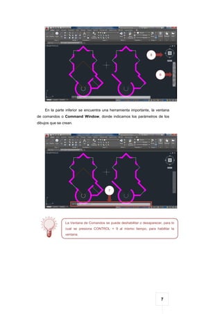 7
En la parte inferior se encuentra una herramienta importante, la ventana
de comandos o Command Window, donde indicamos los parámetros de los
dibujos que se crean.
6
8
7
La Ventana de Comandos se puede deshabilitar o desaparecer, para lo
cual se presiona CONTROL + 9 al mismo tiempo, para habilitar la
ventana.
 