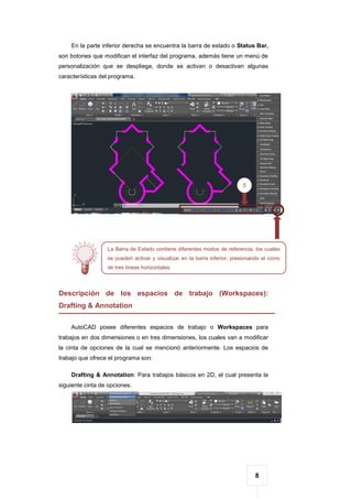 8
En la parte inferior derecha se encuentra la barra de estado o Status Bar,
son botones que modifican el interfaz del programa, además tiene un menú de
personalización que se despliega, donde se activan o desactivan algunas
características del programa.
Descripción de los espacios de trabajo (Workspaces):
Drafting & Annotation
AutoCAD posee diferentes espacios de trabajo o Workspaces para
trabajos en dos dimensiones o en tres dimensiones, los cuales van a modificar
la cinta de opciones de la cual se mencionó anteriormente. Los espacios de
trabajo que ofrece el programa son:
Drafting & Annotation: Para trabajos básicos en 2D, el cual presenta la
siguiente cinta de opciones.
5
La Barra de Estado contiene diferentes modos de referencia, los cuales
se pueden activar y visualizar en la barra inferior; presionando el icono
de tres líneas horizontales.
 
