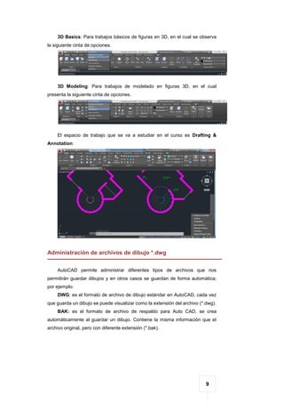9
3D Basics: Para trabajos básicos de figuras en 3D, en el cual se observa
la siguiente cinta de opciones.
3D Modeling: Para trabajos de modelado en figuras 3D, en el cual
presenta la siguiente cinta de opciones.
El espacio de trabajo que se va a estudiar en el curso es Drafting &
Annotation:
Administración de archivos de dibujo *.dwg
AutoCAD permite administrar diferentes tipos de archivos que nos
permitirán guardar dibujos y en otros casos se guardan de forma automática;
por ejemplo:
DWG: es el formato de archivo de dibujo estándar en AutoCAD, cada vez
que guarda un dibujo se puede visualizar como la extensión del archivo (*.dwg).
BAK: es el formato de archivo de respaldo para Auto CAD, se crea
automáticamente al guardar un dibujo. Contiene la misma información que el
archivo original, pero con diferente extensión (*.bak).
 