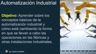Automatización Industrial
Objetivo: Aprender sobre los
conceptos básicos de la
automatización industrial y
cómo está cambiando la forma
en que se llevan a cabo las
operaciones en las fábricas y
otras instalaciones industriales.
by Johan Castillo
 