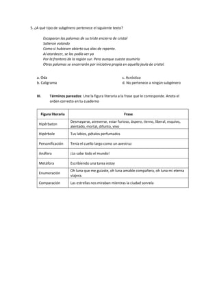 5. ¿A qué tipo de subgénero pertenece el siguiente texto?
Escaparon las palomas de su triste encierro de cristal
Salieron volando
Como si hubiesen abierto sus alas de repente.
Al atardecer, se las podía ver ya
Por la frontera de la región sur. Pero aunque cueste asumirlo
Otras palomas se encerrarán por iniciativa propia en aquella jaula de cristal.
a. Oda
b. Caligrama
c. Acróstico
d. No pertenece a ningún subgénero
III. Términos pareados: Une la figura literaria a la frase que le corresponde. Anota el
orden correcto en tu cuaderno
Figura literaria Frase
Hipérbaton
Desmayarse, atreverse, estar furioso, áspero, tierno, liberal, esquivo,
alentado, mortal, difunto, vivo
Hipérbole Tus labios, pétalos perfumados
Personificación Tenía el cuello largo como un avestruz
Anáfora ¡Lo sabe todo el mundo!
Metáfora Escribiendo una tarea estoy
Enumeración
Oh luna que me guiaste, oh luna amable compañera, oh luna mi eterna
viajera.
Comparación Las estrellas nos miraban mientras la ciudad sonreía
 