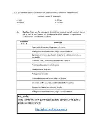 5. ¿A qué parte de la estructura externa del género dramático pertenece esta definición?
Entrada o salida de personajes
a. Acto
b. Cuadro
c. Clímax
d. Escena
IV. Clasificar: Anota una T si crees que la definición corresponde a una Tragedia, C si crees
que se trata de una Comedia o D si crees que se refiere al Drama o Tragicomedia.
Anota el orden correcto en tu cuaderno.
Subgénero
T – C - D
Definición
Exageración de características para entretener
Protagonista desdichado o feliz, según las circunstancias
Dignos de admiración que buscan despertar el público admiración y
compasión
El hombre contra el destino que lo lleva a la fatalidad
Personajes de cualquier estrato social
Protagonista en desgracia
Protagonista vencedor
Personajes nobles que luchan contra su destino
El hombre contra sus propias debilidades de forma cómica
Representan la vida con dolores y alegrías
Protagonista desdichado o feliz, según las circunstancias
Recuerda:
Toda la información que necesitas para completar la guía la
puedes encontrar en:
https://linktr.ee/profe.monica
 