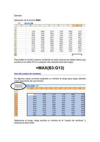 Ejemplo:

Aplicación de la función MAX.




Para hallar el número máximo contenido en este conjunto de celdas habría que
escribir en la celda G15 (o cualquier otra ubicada fuera del rango):


                       =MAX(B3:G13)
Uso del cuadro de nombres

En algunos casos conviene asignarle un nombre al rango para luego utilizarlo
como argumento de una función.




Seleccione el rango, luego escriba un nombre en el “cuadro de nombres” y
presione la tecla enter.
 