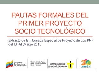 PAUTAS FORMALES DEL
PRIMER PROYECTO
SOCIO TECNOLÓGICO
Extracto de la I Jornada Especial de Proyecto de Los PNF
del IUTAI ,Marzo 2015
 
