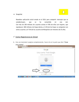  Snapchat
Novedosa aplicación social creada en el 2011 para compartir mensajes que se
autodestruyen, que se ha convertido en una red.
Con más de 100 millones de usuarios activos el 70% de ellos son mujeres, que
reproducen 400 millones de Snaps diarios, el 12% de los Snaps se comparten con
varios usuarios y el 71% de los usuarios de #Snapchat son menores de 25 años.
 Como Registrarse en Gmail
1. Una vez mostrada la página completamente, hacer clic en la parte que dice “Crear
una cuenta“
 