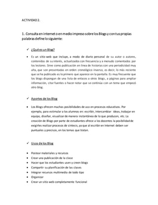 ACTIVIDAD 2.
1. Consulta en interneto en medio impreso sobrelosBlogsy contuspropias
palabrasdefinelo siguiente:
 ¿Qué es un Blog?
 Es un sitio web que incluye, a modo de diario personal de su autor o autores,
contenidos de su interés, actualizados con frecuencia y a menudo comentados por
los lectores. Sirve como publicación en línea de historias con una periodicidad muy
alta, que son presentadas en orden cronológico inverso, es decir, lo más reciente
que se ha publicado es lo primero que aparece en la pantalla. Es muy frecuente que
los blogs dispongan de una lista de enlaces a otros blogs, a páginas para ampliar
información, citar fuentes o hacer notar que se continúa con un tema que empezó
otro blog.
 Aportes de los Blog
 Los Blogs ofrecen muchas posibilidades de uso en procesos educativos. Por
ejemplo, para estimular a los alumnos en: escribir, intercambiar ideas, trabajar en
equipo, diseñar, visualizar de manera instantánea de lo que producen, etc. La
creación de Blogs por parte de estudiantes ofrece a los docentes la posibilidad de
exigirles realizar procesos de síntesis, ya que al escribir en Internet deben ser
puntuales y precisos, en los temas que tratan.
 Usos de los Blog
 Postear materiales y recursos
 Crear una publicación de la clase
 Hacer que los estudiantes usen y creen blogs
 Compartir su planificación de las clases
 Integrar recursos multimedia de todo tipo
 Organizar
 Crear un sitio web completamente funcional
 