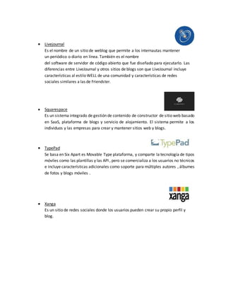  Livejournal
Es el nombre de un sitio de weblog que permite a los internautas mantener
un periódico o diario en línea. También es el nombre
del software de servidor de código abierto que fue diseñado para ejecutarlo. Las
diferencias entre LiveJournal y otros sitios de blogs son que LiveJournal incluye
características al estilo WELL de una comunidad y características de redes
sociales similares a las de Friendster.
 Squarespace
Es un sistema integrado de gestión de contenido de constructor de sitio web basado
en SaaS, plataforma de blogs y servicio de alojamiento. El sistema permite a los
individuos y las empresas para crear y mantener sitios web y blogs.
 TypePad
Se basa en Six Apart es Movable Type plataforma, y comparte la tecnología de tipos
móviles como las plantillas y las API , pero se comercializa a los usuarios no técnicos
e incluye características adicionales como soporte para múltiples autores , álbumes
de fotos y blogs móviles .
 Xanga
Es un sitio de redes sociales donde los usuarios pueden crear su propio perfil y
blog.
 