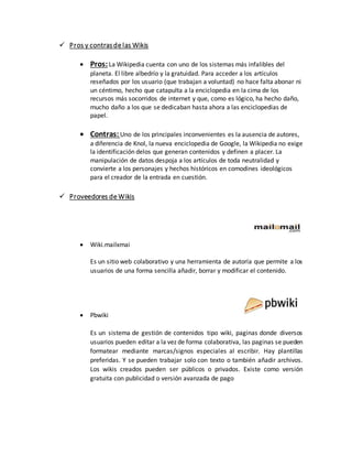  Pros y contrasde las Wikis
 Pros:La Wikipedia cuenta con uno de los sistemas más infalibles del
planeta. El libre albedrío y la gratuidad. Para acceder a los artículos
reseñados por los usuario (que trabajan a voluntad) no hace falta abonar ni
un céntimo, hecho que catapulta a la enciclopedia en la cima de los
recursos más socorridos de internet y que, como es lógico, ha hecho daño,
mucho daño a los que se dedicaban hasta ahora a las enciclopedias de
papel.
 Contras: Uno de los principales inconvenientes es la ausencia de autores,
a diferencia de Knol, la nueva enciclopedia de Google, la Wikipedia no exige
la identificación delos que generan contenidos y definen a placer. La
manipulación de datos despoja a los artículos de toda neutralidad y
convierte a los personajes y hechos históricos en comodines ideológicos
para el creador de la entrada en cuestión.
 Proveedores de Wikis
 Wiki.mailxmai
Es un sitio web colaborativo y una herramienta de autoría que permite a los
usuarios de una forma sencilla añadir, borrar y modificar el contenido.
 Pbwiki
Es un sistema de gestión de contenidos tipo wiki, paginas donde diversos
usuarios pueden editar a la vez de forma colaborativa, las paginas se pueden
formatear mediante marcas/signos especiales al escribir. Hay plantillas
preferidas. Y se pueden trabajar solo con texto o también añadir archivos.
Los wikis creados pueden ser públicos o privados. Existe como versión
gratuita con publicidad o versión avanzada de pago
 