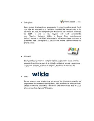  Wikispaces
Es un servicio de alojamiento web gratuito (a veces llamado una wiki farm)
con sede en San Francisco, California. Lanzado por Tangient LLC el 10
de marzo de 2005, fue comprado por Wikispaces TSL Educación en marzo
de 2014. Es uno de los mayores wiki host, compitiendo
con PBworks, Wetpaint, Wikia, y Google Sites (anteriormente
JotSpot). Desde el año 2010 Wikispaces ha iniciado colaboraciones con la
plataforma web 2.0 Glogster EDU. Los usuarios pueden crear fácilmente sus
propios wikis.
 Zohowiki
Es un gran lugar para crear cualquier tipo de grupos como aulas, familias,
equipos dispositivos, grupos de actividades, clubes de lectura, cuaderno de
viaje, perfil personal, eventos de empresa, boletines de noticias, etc.
 Wikia
Es una empresa que proporciona un servicio de alojamiento gratuito de
páginas web basadas en latecnología wiki, bajo lafilosofíade la cooperación.
Utiliza el software MediaWiki y mantiene una colección de más de 2000
sitios, entre ellos el propio Wikia.com.
 