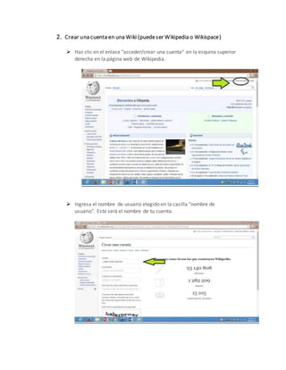 2. Crear una cuenta en una Wiki (puede ser Wikipedia o Wikispace)
 Haz clic en el enlace "acceder/crear una cuenta" en la esquina superior
derecha en la página web de Wikipedia.
 Ingresa el nombre de usuario elegido en la casilla "nombre de
usuario". Este será el nombre de tu cuenta.
 
