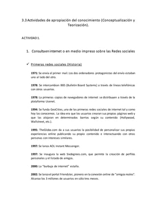 3.3 Actividades de apropiación del conocimiento (Conceptualización y
Teorización).
ACTIVIDAD 1.
1. Consultaen internet o en medio impreso sobre las Redes sociales
 Primeras redes sociales (Historia)
1971: Se envía el primer mail. Los dos ordenadores protagonistas del envío estaban
uno al lado del otro.
1978: Se intercambian BBS (Bulletin Board Systems) a través de líneas telefónicas
con otros usuarios.
1978: La primeras copias de navegadores de internet se distribuyen a través de la
plataforma Usenet.
1994: Se funda GeoCities, una de las primeras redes sociales de internet tal y como
hoy las conocemos. La idea era que los usuarios crearan sus propias páginas web y
que las alojaran en determinados barrios según su contenido (Hollywood,
Wallstreet, etc.).
1995: TheGlobe.com da a sus usuarios la posibilidad de personalizar sus propias
experiencias online publicando su propio contenido e interactuando con otras
personas con intereses similares.
1997: Se lanza AOL Instant Messenger.
1997: Se inaugura la web Sixdegrees.com, que permite la creación de perfiles
personales y el listado de amigos.
2000: La “burbuja de internet” estalla.
2002: Se lanzael portal Friendster, pionero en laconexión online de “amigos reales”.
Alcanza los 3 millones de usuarios en sólo tres meses.
 