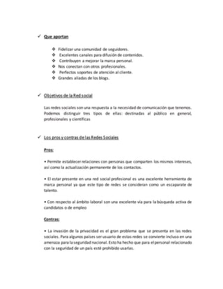  Que aportan
 Fidelizar una comunidad de seguidores.
 Excelentes canales para difusión de contenidos.
 Contribuyen a mejorar la marca personal.
 Nos conectan con otros profesionales.
 Perfectos soportes de atención al cliente.
 Grandes aliadas de los blogs.
 Objetivos de la Red social
Las redes sociales son una respuesta a la necesidad de comunicación que tenemos.
Podemos distinguir tres tipos de ellas: destinadas al público en general,
profesionales y científicas
 Los pros y contras de lasRedes Sociales
Pros:
• Permite establecer relaciones con personas que comparten los mismos intereses,
así como la actualización permanente de los contactos.
• El estar presente en una red social profesional es una excelente herramienta de
marca personal ya que este tipo de redes se consideran como un escaparate de
talento.
• Con respecto al ámbito laboral son una excelente vía para la búsqueda activa de
candidatos o de empleo
Contras:
• La invasión de la privacidad es el gran problema que se presenta en las redes
sociales. Para algunos países ser usuario de estas redes se convierte incluso en una
amenaza para laseguridad nacional. Esto ha hecho que para elpersonal relacionado
con la seguridad de un país esté prohibido usarlas.
 
