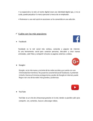 • La exposición a la red y el rastro digital crean una identidad digital que, si no se
cuida, puede perjudicar la marca personal o marca de un empleador.
• Pertenecer a una red social en ocasiones se ha convertido en una adicción.
 Cuáles son las más populares
 Facebook
Facebook es la red social más exitosa, conocida y popular de internet.
Es una herramienta social para conectar personas, descubrir y crear nuevas
amistades, subir fotos y compartir vínculos se paginas externas y videos.
 Google+
Google+ es la más nueva y reciente de las redes sociales y ya cuenta con una
inmensidad de miembros. No posee las características de Facebook, ni pretende
imitarlo. Gracias al inmenso protagonismo y poder de Google en internet, puede
llegar a ser una de las redes más grandes y poderosas.
 YouTube
YouTube es un sitio de almacenaje gratuito en la red, donde es posible subir para
compartir, ver, comentar, buscar y descargar videos.
 