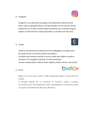  Instagram
Instagram es una aplicación muy popular para dispositivos móviles, permite
editar, retocar y agregarle efectos a las fotos tomadas con los celulares, facilita
compartirlas en las redes sociales y desde el momento que es posible navegar y
explorar las fotos de otros usuarios registrados, se considera una red social.
 Tumblr
Tumblr es una plataforma de publicación de microblogging o sea blogs cortos.
Se caracteriza por su sencillez y rapidez para publicar.
Es posible crear entradas entrando al servicio, desde otras páginas usando un
marcador en el navegador o hasta por el correo electrónico.
Los post creados pueden contener texto, imágenes, vídeos, enlaces, citas y audio.
 Badoo
Badoo es una red social creada en 2006 y gestionado desde su sede central en
Londres.
El principal objetivo de sus miembros es encontrar amigos o parejas.
Es uno de los sitios más visitados del mundo. Está disponible en 16 idiomas y cuenta
con usuarios procedentes de 180 países diferentes.
 