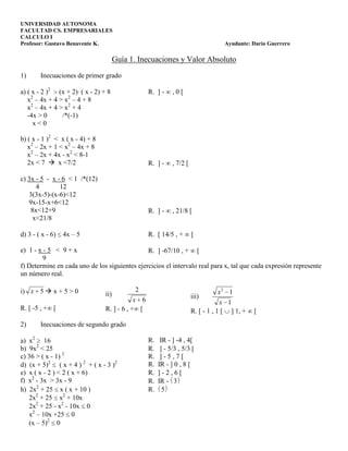 UNIVERSIDAD AUTONOMA
FACULTAD CS. EMPRESARIALES
CALCULO I
Profesor: Gustavo Benavente K.                                                      Ayudante: Darío Guerrero

                                       Guía 1. Inecuaciones y Valor Absoluto
1)      Inecuaciones de primer grado

a) ( x - 2 )2 (x + 2) ( x - 2) + 8                 R. ] -     ,0[
   x2 – 4x + 4 > x2 – 4 + 8
   x2 – 4x + 4 > x2 + 4
   -4x > 0      /*(-1)
     x<0

b) ( x - 1 )2 < x ( x - 4) + 8
   x2 – 2x + 1 < x2 – 4x + 8
   x2 – 2x + 4x - x2 < 8-1
   2x < 7  x <7/2                                 R. ] -     , 7/2 [

c) 3x - 5 - x - 6 < 1 /*(12)
      4        12
   3(3x-5)-(x-6)<12
   9x-15-x+6<12
    8x<12+9                                        R. ] -     , 21/8 [
     x<21/8

d) 3 - ( x - 6)   4x – 5                           R. [ 14/5 , +        [

e) 1 - x - 5 < 9 + x                           R. ] -67/10 , + [
         9
f) Determine en cada uno de los siguientes ejercicios el intervalo real para x, tal que cada expresión represente
un número real.

i) x 5  x + 5 > 0                            2                                     x2 1
                                 ii)                                    iii)
                                             x 6                                    x 1
R. [ -5 , + [                    R. ] - 6 , + [                         R. [ - 1 , 1 [ ] 1, +   [
2)      Inecuaciones de segundo grado

a) x2 16                                           R.    IR - ] -4 , 4[
b) 9x2 < 25                                        R.    ] - 5/3 , 5/3 [
c) 36 > ( x - 1) 2                                 R.    ]-5,7[
d) (x + 5)2 ( x + 4 ) 2 + ( x - 3 )2               R.   IR - ] 0 , 8 [
e) x ( x - 2 ) < 2 ( x + 6)                        R.   ]-2,6[
f) x2 - 3x > 3x - 9                                R.   IR - 3
h) 2x2 + 25 x ( x + 10 )                           R.     5
   2x2 + 25 x2 + 10x
   2x2 + 25 - x2 - 10x 0
   x2 – 10x +25 0
   (x – 5)2 0
 