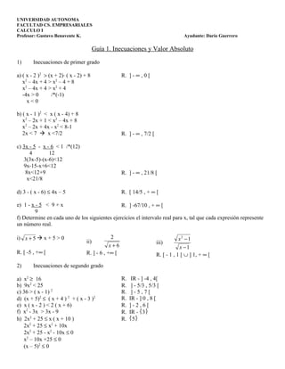UNIVERSIDAD AUTONOMA
FACULTAD CS. EMPRESARIALES
CALCULO I
Profesor: Gustavo Benavente K.                                                       Ayudante: Darío Guerrero

                                         Guía 1. Inecuaciones y Valor Absoluto

1)      Inecuaciones de primer grado

a) ( x - 2 )2 > (x + 2)⋅ ( x - 2) + 8                R. ] - ∞ , 0 [
   x2 – 4x + 4 > x2 – 4 + 8
   x2 – 4x + 4 > x2 + 4
   -4x > 0       /*(-1)
     x<0

b) ( x - 1 )2 < x ( x - 4) + 8
   x2 – 2x + 1 < x2 – 4x + 8
   x2 – 2x + 4x - x2 < 8-1
   2x < 7  x <7/2                                   R. ] - ∞ , 7/2 [

c) 3x - 5 - x - 6 < 1 /*(12)
      4        12
   3(3x-5)-(x-6)<12
   9x-15-x+6<12
    8x<12+9                                          R. ] - ∞ , 21/8 [
     x<21/8

d) 3 - ( x - 6) ≤ 4x – 5                             R. [ 14/5 , + ∞ [

e) 1 - x - 5 < 9 + x                           R. ] -67/10 , + ∞ [
         9
f) Determine en cada uno de los siguientes ejercicios el intervalo real para x, tal que cada expresión represente
un número real.

i) x + 5  x + 5 > 0                            2                                   x2 − 1
                                   ii)                                  iii)
                                               x+6                                  x −1
R. [ -5 , +∞ [                     R. ] - 6 , +∞ [                      R. [ - 1 , 1 [ ∪ ] 1, + ∞ [
2)      Inecuaciones de segundo grado

a) x2 ≥ 16                                           R.    IR - ] -4 , 4[
b) 9x2 < 25                                          R.    ] - 5/3 , 5/3 [
c) 36 > ( x - 1) 2                                   R.    ]-5,7[
d) (x + 5)2 ≤ ( x + 4 ) 2 + ( x - 3 )2               R.   IR - ] 0 , 8 [
e) x ( x - 2 ) < 2 ( x + 6)                          R.   ]-2,6[
f) x2 - 3x > 3x - 9                                  R.   IR - 3
h) 2x2 + 25 ≤ x ( x + 10 )                           R.   5
   2x2 + 25 ≤ x2 + 10x
   2x2 + 25 - x2 - 10x ≤ 0
   x2 – 10x +25 ≤ 0
   (x – 5)2 ≤ 0
 