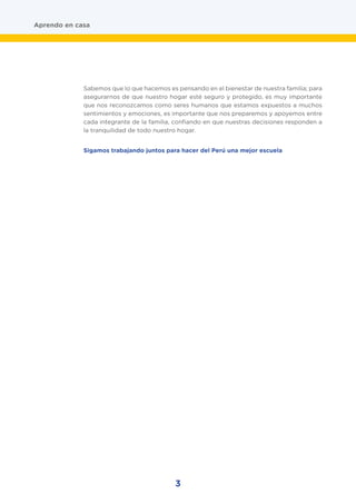 3
Aprendo en casa
Sabemos que lo que hacemos es pensando en el bienestar de nuestra familia; para
asegurarnos de que nuestro hogar esté seguro y protegido, es muy importante
que nos reconozcamos como seres humanos que estamos expuestos a muchos
sentimientos y emociones, es importante que nos preparemos y apoyemos entre
cada integrante de la familia, confiando en que nuestras decisiones responden a
la tranquilidad de todo nuestro hogar.
Sigamos trabajando juntos para hacer del Perú una mejor escuela
 