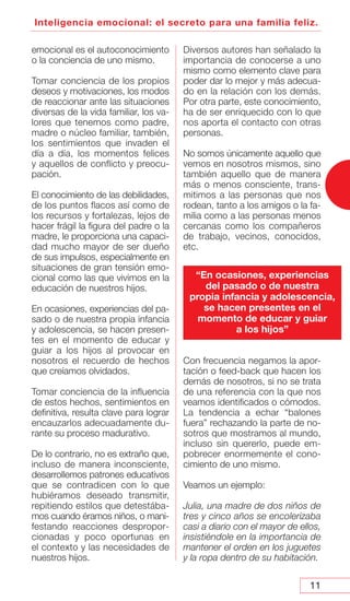 11
Inteligencia emocional: el secreto para una familia feliz.
emocional es el autoconocimiento
o la conciencia de uno mismo.
Tomar conciencia de los propios
deseos y motivaciones, los modos
de reaccionar ante las situaciones
diversas de la vida familiar, los va-
lores que tenemos como padre,
madre o núcleo familiar, también,
los sentimientos que invaden el
día a día, los momentos felices
y aquellos de conflicto y preocu-
pación.
El conocimiento de las debilidades,
de los puntos flacos así como de
los recursos y fortalezas, lejos de
hacer frágil la figura del padre o la
madre, le proporciona una capaci-
dad mucho mayor de ser dueño
de sus impulsos, especialmente en
situaciones de gran tensión emo-
cional como las que vivimos en la
educación de nuestros hijos.
En ocasiones, experiencias del pa-
sado o de nuestra propia infancia
y adolescencia, se hacen presen-
tes en el momento de educar y
guiar a los hijos al provocar en
nosotros el recuerdo de hechos
que creíamos olvidados.
Tomar conciencia de la influencia
de estos hechos, sentimientos en
definitiva, resulta clave para lograr
encauzarlos adecuadamente du-
rante su proceso madurativo.
De lo contrario, no es extraño que,
incluso de manera inconsciente,
desarrollemos patrones educativos
que se contradicen con lo que
hubiéramos deseado transmitir,
repitiendo estilos que detestába-
mos cuando éramos niños, o mani-
festando reacciones despropor-
cionadas y poco oportunas en
el contexto y las necesidades de
nuestros hijos.
Diversos autores han señalado la
importancia de conocerse a uno
mismo como elemento clave para
poder dar lo mejor y más adecua-
do en la relación con los demás.
Por otra parte, este conocimiento,
ha de ser enriquecido con lo que
nos aporta el contacto con otras
personas.
No somos únicamente aquello que
vemos en nosotros mismos, sino
también aquello que de manera
más o menos consciente, trans-
mitimos a las personas que nos
rodean, tanto a los amigos o la fa-
milia como a las personas menos
cercanas como los compañeros
de trabajo, vecinos, conocidos,
etc.
Con frecuencia negamos la apor-
tación o feed-back que hacen los
demás de nosotros, si no se trata
de una referencia con la que nos
veamos identificados o cómodos.
La tendencia a echar “balones
fuera” rechazando la parte de no-
sotros que mostramos al mundo,
incluso sin quererlo, puede em-
pobrecer enormemente el cono-
cimiento de uno mismo.
Veamos un ejemplo:
Julia, una madre de dos niños de
tres y cinco años se encolerizaba
casi a diario con el mayor de ellos,
insistiéndole en la importancia de
mantener el orden en los juguetes
y la ropa dentro de su habitación.
“En ocasiones, experiencias
del pasado o de nuestra
propia infancia y adolescencia,
se hacen presentes en el
momento de educar y guiar
a los hijos”
 