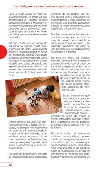 12
La inteligencia emocional en el padre y la madre.
Pese a cierta dosis de razón en
sus argumentos, el modo en que
manifestaba su enfado parecía
desproporcionado y muchas ve-
ces terminaba repercutiendo en el
pequeño de los hermanos, quien
se esforzaba por acertar en la ex-
pectativa que su madre mostraba
hacia ellos.
No fue hasta que el padre de
los niños, su esposo, habló de su
impresión de estar depositando
excesiva responsabilidad en niños
tan pequeños, cuando Julia pudo
constatar la tensión ejercida sobre
sus hijos, fruto también en buena
medida de la carga de trabajo que
experimentaba en las últimas se-
manas tras haberse reincorporado
a su puesto de trabajo fuera de
casa.
Casos como el de Julia nos sue-
nan seguramente a todos, sin em-
bargo, no siempre nos mostramos
tan abiertos a la valoración exter-
na por parte de los demás, ni tan
siquiera de las personas con las
que convivimos, rechazando cual-
quier apunte que nos pueda hacer
sentir o reconocer que no lo sa-
bemos todo.
Un poco de prudencia y escucha
es necesario para este aprendizaje
continuo de ser padres, así co-
mo dejarse decir y cuestionar por
nuestra pareja y esas personas de
confianza que pueden ayudarnos
a sacar lo mejor de nosotros, para
regalárselo a nuestros hijos.
Muchas veces escuchamos afir-
maciones como yo me conozco
muy bien, yo no me sorprendo de
nada, ya se de qué pie cojeo… sin
embargo no siempre son reflejo de
una persona que verdaderamente
se conoce a sí misma.
No sólo los niños, los adultos
también continuamos creciendo
y evolucionando con el paso de
los años y especialmente con la
vivencia de acontecimientos más
o menos significativos que nos
suceden como la opción
de vivir en pareja, tener un
hijo, el duelo por la muerte
de un ser querido, cam-
bios laborales, de resi-
dencia, etc.
Estas situaciones que
nos afectan y promue-
ven un cierto cambio
en la perspectiva de
la vida, la recoloca-
ción de valores, la re-
definición de metas…
constituyen crisis de mayor o
menor intensidad, que van a afec-
tar a la persona que las padece,
provocándole el cambio y la ma-
duración.
Por este motivo, el autocono-
cimiento no constituye un ele-
mento que se agota para alcanzar
uno nuevo, no es un reto que
se conquista y supera, representa
más bien una actitud de apertura
hacia la experiencia de la vida en
uno mismo, el modo en que cam-
biamos y tomamos conciencia de
 