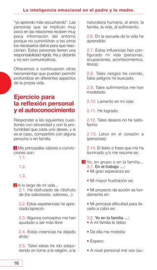 16
La inteligencia emocional en el padre y la madre.
“yo aprendo más escuchando”. Las
personas que se implican muy
poco en las relaciones reciben muy
poca información del entorno
porque no suministran a los otros
los necesarios datos para que reac-
cionen. Estas personas tienen una
responsabilidad rígida, fría y distante
y no son comunicativas.
Ofrecemos a continuación otras
herramientas que pueden permitir
profundizar en diferentes aspectos
de la propia vida.
Ejercicio para
la reflexión personal
y el autoconocimiento
Responder a las siguientes cues-
tiones con sinceridad y con la pro-
fundidad que cada uno desee, y si
es el caso, compartirlo con alguna
persona o en familia.
1 Mis principales valores o convic-
ciones son:
1.1.
1.2.
1.3.
2 A lo largo de mi vida...
2.1. He disfrutado de /disfruto
de (he saboreado, saboreo...):
2.2. Estas experiencias he apre-
ciado/aprecio:
2.3. Algunos conceptos me han
ayudado a ser más libre:
2.4. Estas creencias he dejado
atrás:
2.5. Tales ideas he ido adqui-
riendo en torno a la religión, a la
naturaleza humana, al amor, la
familia, la vida, al sufrimiento.
2.6. En la escuela de la vida he
aprendido:
2.7. Estas influencias han con-
figurado mi vida (personas,
ocupaciones, acontecimientos,
libros):
2.8. Tales riesgos he corrido,
tales peligros he buscado:
2.9. Tales sufrimientos me han
modelado:
2.10. Lamento en mi vida:
2.11. He logrado:
2.12. Tales deseos no he satis-
fecho:
2.13. Llevo en el corazón a
(personas):
2.14. El texto o frase que me ha
iluminado y/o me resume es:
3 Yo, en grupo o en la familia...
3.1. En el trabajo …:
• Mi gran esperanza es:
• Mi mayor frustración es:
• Mi proyecto de acción se fun-
damenta en:
• Mi principal dificultad para lle-
varlo a cabo es:
3.2. Yo en la familia …:
• A mi familia le debo:
• De ella me molesta:
• Espero:
• A nivel personal me veo (au-
 
