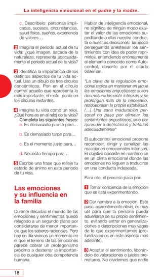 18
La inteligencia emocional en el padre y la madre.
c. Descríbelo: personas impli-
cadas, sucesos, circunstancias,
salud física, sueños, experiencia
de valores…
2 Imagina el periodo actual de tu
vida: ¿qué imagen, sacada de la
naturaleza, representa adecuada-
mente el periodo actual de tu vida?
3 Identifica la importancia de los
distintos aspectos de tu vida ac-
tual. Usa un dibujo de tres círculos
concéntricos. Pon en el círculo
central aquello que representa lo
más importante, el resto, ponlo en
los círculos restantes.
4 Imagina tu vida como un reloj.
¿Qué hora es en el reloj de tu vida?
Completa las siguientes frases:
a. Es demasiado pronto para…
b. Es demasiado tarde para…
c. Es el momento justo para…
d. Necesito tiempo para…
5 Escribe una frase que refleje tu
estado de ánimo en este periodo
de tu vida.
Las emociones
y su influencia en
la familia
Durante décadas el mundo de las
emociones y sentimientos quedó
relegado a un segundo plano por
considerarse de menor importan-
cia que los saberes racionales. Pero
hoy en día vivimos un momento en
el que el terreno de las emociones
parece cobrar un protagonismo
próximo a desterrar la importan-
cia de cualquier otra competencia
humana.
Hablar de inteligencia emocional,
no significa de ningún modo exal-
tar el valor de las emociones su-
peditando a ellas nuestra conduc-
ta o nuestras decisiones. Tampoco
perseguimos anestesiar los sen-
timientos con idea de poder repri-
mirlos, entendiendo erróneamente
el elemento conocido como Auto-
control, descrito por el citado
Goleman.
“La clave de la regulación emo-
cional radica en mantener en jaque
las emociones angustiosas; si son
desmesuradamente intensas y se
prolongan más de lo necesario,
resquebrajan la propia estabilidad.
(…) Una sana maduración per-
sonal no pasa por eliminar los
sentimientos angustiosos, sino por
aprender a detectarlos y tratarlos
adecuadamente”
El autocontrol emocional propone
reconocer, dirigir y canalizar las
reacciones emocionales intensas.
El objetivo consiste en mantenerse
en un clima emocional donde las
emociones no lleguen a traducirse
en una conducta indeseada.
Para ello, el proceso pasa por:
1 Tomar conciencia de la emoción
que se está experimentando.
2 Dar nombre a la emoción. Este
paso, aparentemente obvio, es muy
útil para que la persona pueda
adueñarse de su propio sentimien-
to, evitando entrar en generaliza-
ciones o descripciones muy vagas
de lo que experimentamos (pro-
fundizaremos en este aspecto más
adelante).
3 Aceptar el sentimiento, liberán-
dolo de valoraciones o juicios pre-
maturos. No olvidemos que nadie
 