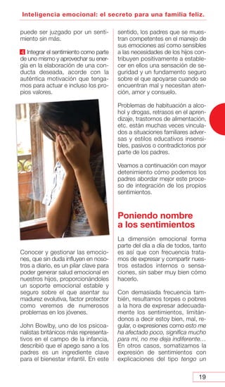 19
Inteligencia emocional: el secreto para una familia feliz.
puede ser juzgado por un senti-
miento sin más.
4 Integrar el sentimiento como parte
de uno mismo y aprovechar su ener-
gía en la elaboración de una con-
ducta deseada, acorde con la
auténtica motivación que tenga-
mos para actuar e incluso los pro-
pios valores.
Conocer y gestionar las emocio-
nes, que sin duda influyen en noso-
tros a diario, es un pilar clave para
poder generar salud emocional en
nuestros hijos, proporcionándoles
un soporte emocional estable y
seguro sobre el que asentar su
madurez evolutiva, factor protector
como veremos de numerosos
problemas en los jóvenes.
John Bowlby, uno de los psicoa-
nalistas británicos más representa-
tivos en el campo de la infancia,
describió que el apego sano a los
padres es un ingrediente clave
para el bienestar infantil. En este
sentido, los padres que se mues-
tran competentes en el manejo de
sus emociones así como sensibles
a las necesidades de los hijos con-
tribuyen positivamente a estable-
cer en ellos una sensación de se-
guridad y un fundamento seguro
sobre el que apoyarse cuando se
encuentran mal y necesitan aten-
ción, amor y consuelo.
Problemas de habituación a alco-
hol y drogas, retrasos en el apren-
dizaje, trastornos de alimentación,
etc. están muchas veces vincula-
dos a situaciones familiares adver-
sas y estilos educativos insensi-
bles, pasivos o contradictorios por
parte de los padres.
Veamos a continuación con mayor
detenimiento cómo podemos los
padres abordar mejor este proce-
so de integración de los propios
sentimientos.
Poniendo nombre
a los sentimientos
La dimensión emocional forma
parte del día a día de todos, tanto
es así que con frecuencia trata-
mos de expresar y compartir nues-
tros estados internos o sensa-
ciones, sin saber muy bien cómo
hacerlo.
Con demasiada frecuencia tam-
bién, resultamos torpes o pobres
a la hora de expresar adecuada-
mente los sentimientos, limitán-
donos a decir estoy bien, mal, re-
gular, o expresiones como esto me
ha afectado poco, significa mucho
para mi, no me deja indiferente…
En otros casos, somatizamos la
expresión de sentimientos con
explicaciones del tipo tengo un
 