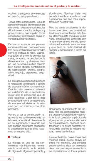 20
La inteligencia emocional en el padre y la madre.
nudo en la garganta, se me encoje
el corazón, estoy paralizado....
Todas estas expresiones, lejos de
aproximarnos a la identificación del
mundo de nuestras emociones, las
difuminan en vocablos ambiguos y
poco precisos, que impiden tomar
conciencia y expresarnos como en
verdad querríamos hacer.
De hecho, cuando una persona
expresa estar mal, puede encerrar
tras de sí sentimientos tan variados
como la tristeza, la rabia, la preo-
cupación, el enojo, la envidia, los
celos, la apatía, la desolación, la
desesperanza….y al mismo tiem-
po una persona que dice sentirse
bien puede abrazar sentimientos
de satisfacción, orgullo, alegría,
alivio, regocijo, esperanza, segu-
ridad…
La inteligencia emocional propone
la riqueza de vocabulario a la hora
de expresar cómo nos sentimos.
Cuanto más próximos estemos
en la definición de un sentimiento,
mejor será la conciencia que de
éste logremos, y por tanto, más
probabilidad habrá de gestionarlo
de manera saludable en la rela-
ción con uno mismo y con otras
personas.
Vamos a ver a continuación al-
gunos de los sentimientos más ha-
bituales, ahondando brevemente
en su significado y tratando que
nos puedan servir para enriquecer
la descripción que de ellos hace-
mos en nuestra vida.
Tristeza:
La tristeza es uno de los sen-
timientos más frecuentes, normal-
mente ocasionado por la pérdida
de algo o de alguien importante y
significativo. Sentirse triste nos
permite identificar aquellas cosas
o personas que son más impor-
tantes en nuestra vida.
Muchas veces asociamos la tris-
teza con el dolor, que en realidad
tendría una connotación más físi-
ca, decimos esto me duele o me
hiere, simbolizando la tristeza con
la aparición de una herida, gene-
ralmente localizada en el corazón
y que tiene la particularidad de
sangrar y manifestarse a través del
llanto.
Reconocer el sentimiento de tris-
teza, más allá de mostrarnos nues-
tra propia vulnerabilidad y desva-
limiento al constatar la pérdida de
algo querido, puede ayudarnos a
ser más reflexivos, capaces de in-
teriorizar y re-situar nuestros va-
lores, más dueños de nuestra rea-
lidad humana y limitada.
Este sentimiento, como ocurre con
muchos otros, puede derivar en
otros. Por ejemplo, una persona
puede sentirse triste por la muerte
de un ser querido y al mismo tiem-
po experimentar culpa al pensar
 
