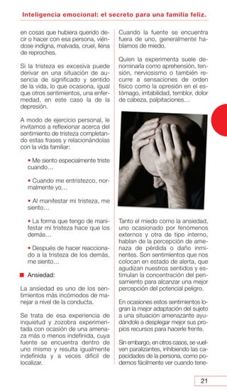 21
Inteligencia emocional: el secreto para una familia feliz.
en cosas que hubiera querido de-
cir o hacer con esa persona, vién-
dose indigna, malvada, cruel, llena
de reproches.
Si la tristeza es excesiva puede
derivar en una situación de au-
sencia de significado y sentido
de la vida, lo que ocasiona, igual
que otros sentimientos, una enfer-
medad, en este caso la de la
depresión.
A modo de ejercicio personal, le
invitamos a reflexionar acerca del
sentimiento de tristeza completan-
do estas frases y relacionándolas
con la vida familiar:
• Me siento especialmente triste
cuando…
• Cuando me entristezco, nor-
malmente yo…
• Al manifestar mi tristeza, me
siento…
• La forma que tengo de mani-
festar mi tristeza hace que los
demás…
• Después de hacer reacciona-
do a la tristeza de los demás,
me siento…
Ansiedad:
La ansiedad es uno de los sen-
timientos más incómodos de ma-
nejar a nivel de la conducta.
Se trata de esa experiencia de
inquietud y zozobra experimen-
tada con ocasión de una amena-
za más o menos indefinida, cuya
fuente se encuentra dentro de
uno mismo y resulta igualmente
indefinida y a veces difícil de
localizar.
Cuando la fuente se encuentra
fuera de uno, generalmente ha-
blamos de miedo.
Quien la experimenta suele de-
nominarla como aprehensión, ten-
sión, nerviosismo o también re-
curre a sensaciones de orden
físico como la opresión en el es-
tómago, irritabilidad, temblor, dolor
de cabeza, palpitaciones…
Tanto el miedo como la ansiedad,
uno ocasionado por fenómenos
externos y otra de tipo interno,
hablan de la percepción de ame-
naza de pérdida o daño inmi-
nentes. Son sentimientos que nos
colocan en estado de alerta, que
agudizan nuestros sentidos y es-
timulan la concentración del pen-
samiento para alcanzar una mejor
percepción del potencial peligro.
En ocasiones estos sentimientos lo-
gran la mejor adaptación del sujeto
a una situación amenazante ayu-
dándole a desplegar mejor sus pro-
pios recursos para hacerle frente.
Sin embargo, en otros casos, se vuel-
ven paralizantes, inhibiendo las ca-
pacidades de la persona, como po-
demos fácilmente ver cuando tene-
 