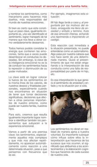 25
Inteligencia emocional: el secreto para una familia feliz.
y nombrar los sentimientos, como
mecanismo para hacernos más
dueños, más responsables del
mundo de nuestras emociones.
Si bien es cierto que este consti-
tuye un paso clave, igualmente im-
portante es, una vez identificado el
sentimiento, lograr manejarlo de tal
manera que nos lleve a obrar co-
mo verdaderamente deseamos.
Todos hemos podido constatar la
energía que contienen las emo-
ciones, tanta que a veces puede
desembocar en conductas no de-
seadas. Sin embargo, la clave de
la inteligencia emocional no es la
de conducir los sentimientos hacia
la represión o disminución de su
poder motivador.
La clave está en lograr colocar
la fuerza de los sentimientos en
la misma línea de los valores, de
nuestros deseos y finalidades per-
sonales, especialmente cuando
nos encontramos en situación
de tener que tomar decisiones
significativas, decisiones que afec-
tan a otras personas importan-
tes de nuestro entorno, como
puede ser nuestra familia, nuestros
hijos.
Para esto, creemos que resulta
igualmente importante lograr nom-
brar e identificar también los pen-
samientos que subyacen a la
experiencia emocional.
Vamos a partir de una premisa
clave: los sentimientos, especial-
mente aquellos más complejos
y que más nos afectan repeti-
damente, no aparecen automáti-
camente como reacción a una
determinada situación, pese a que
pensemos con frecuencia que
es así.
Por ejemplo, imaginemos esta si-
tuación:
Mi hijo llega tarde a casa y, al pre-
guntarle por los motivos del re-
traso, enseguida me lleno de an-
siedad y enfado y termino, fruto
de esa emoción intensa, echando
una reprimenda o imponiendo un
castigo.
Esta reacción casi inmediata a
la situación presentada, no puede
entenderse como un automatismo.
Algo pasa por nuestra cabeza que
nos hace sentir de una determi-
nada manera. Quizá el presen-
timiento de que me están enga-
ñando o la interpretación de esa
conducta como una falta de res-
ponsabilidad por parte de mi hijo,
etc.
Es esa interpretación la que gene-
ra el sentimiento de ansiedad y en-
fado y no la situación por sí sola.
Los sentimientos no obran en rea-
lidad de manera ajena a nuestra
voluntad. Es importante subrayar
cómo influye sobre ellos la in-
terpretación que hacemos de los
sucesos que nos ocurren, el sig-
nificado que atribuimos a los acon-
tecimientos y la elaboración cogni-
tiva que hacemos de cada suceso
de nuestra vida.
 