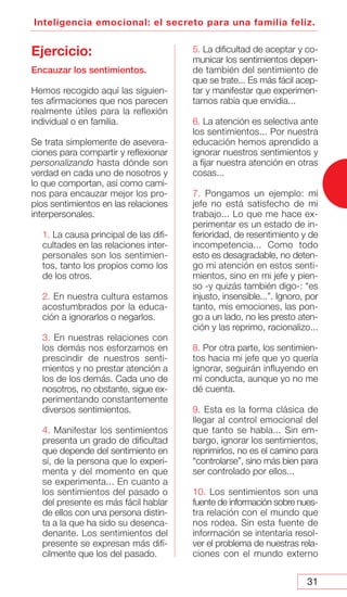 31
Inteligencia emocional: el secreto para una familia feliz.
Ejercicio:
Encauzar los sentimientos.
Hemos recogido aquí las siguien-
tes afirmaciones que nos parecen
realmente útiles para la reflexión
individual o en familia.
Se trata simplemente de asevera-
ciones para compartir y reflexionar
personalizando hasta dónde son
verdad en cada uno de nosotros y
lo que comportan, así como cami-
nos para encauzar mejor los pro-
pios sentimientos en las relaciones
interpersonales.
1. La causa principal de las difi-
cultades en las relaciones inter-
personales son los sentimien-
tos, tanto los propios como los
de los otros.
2. En nuestra cultura estamos
acostumbrados por la educa-
ción a ignorarlos o negarlos.
3. En nuestras relaciones con
los demás nos esforzamos en
prescindir de nuestros senti-
mientos y no prestar atención a
los de los demás. Cada uno de
nosotros, no obstante, sigue ex-
perimentando constantemente
diversos sentimientos.
4. Manifestar los sentimientos
presenta un grado de dificultad
que depende del sentimiento en
sí, de la persona que lo experi-
menta y del momento en que
se experimenta... En cuanto a
los sentimientos del pasado o
del presente es más fácil hablar
de ellos con una persona distin-
ta a la que ha sido su desenca-
denante. Los sentimientos del
presente se expresan más difí-
cilmente que los del pasado.
5. La dificultad de aceptar y co-
municar los sentimientos depen-
de también del sentimiento de
que se trate... Es más fácil acep-
tar y manifestar que experimen-
tamos rabia que envidia...
6. La atención es selectiva ante
los sentimientos... Por nuestra
educación hemos aprendido a
ignorar nuestros sentimientos y
a fijar nuestra atención en otras
cosas...
7. Pongamos un ejemplo: mi
jefe no está satisfecho de mi
trabajo... Lo que me hace ex-
perimentar es un estado de in-
ferioridad, de resentimiento y de
incompetencia... Como todo
esto es desagradable, no deten-
go mi atención en estos senti-
mientos, sino en mi jefe y pien-
so -y quizás también digo-: “es
injusto, insensible...”. Ignoro, por
tanto, mis emociones, las pon-
go a un lado, no les presto aten-
ción y las reprimo, racionalizo...
8. Por otra parte, los sentimien-
tos hacia mi jefe que yo quería
ignorar, seguirán influyendo en
mi conducta, aunque yo no me
dé cuenta.
9. Esta es la forma clásica de
llegar al control emocional del
que tanto se habla... Sin em-
bargo, ignorar los sentimientos,
reprimirlos, no es el camino para
“controlarse”, sino más bien para
ser controlado por ellos...
10. Los sentimientos son una
fuente de información sobre nues-
tra relación con el mundo que
nos rodea. Sin esta fuente de
información se intentaría resol-
ver el problema de nuestras rela-
ciones con el mundo externo
 