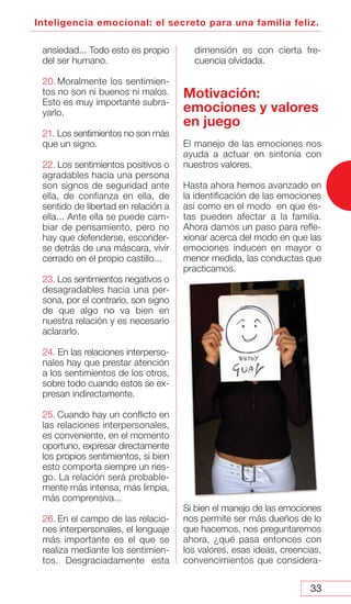 33
Inteligencia emocional: el secreto para una familia feliz.
ansiedad... Todo esto es propio
del ser humano.
20. Moralmente los sentimien-
tos no son ni buenos ni malos.
Esto es muy importante subra-
yarlo.
21. Los sentimientos no son más
que un signo.
22. Los sentimientos positivos o
agradables hacia una persona
son signos de seguridad ante
ella, de confianza en ella, de
sentido de libertad en relación a
ella... Ante ella se puede cam-
biar de pensamiento, pero no
hay que defenderse, esconder-
se detrás de una máscara, vivir
cerrado en el propio castillo...
23. Los sentimientos negativos o
desagradables hacia una per-
sona, por el contrario, son signo
de que algo no va bien en
nuestra relación y es necesario
aclararlo.
24. En las relaciones interperso-
nales hay que prestar atención
a los sentimientos de los otros,
sobre todo cuando estos se ex-
presan indirectamente.
25. Cuando hay un conflicto en
las relaciones interpersonales,
es conveniente, en el momento
oportuno, expresar directamente
los propios sentimientos, si bien
esto comporta siempre un ries-
go. La relación será probable-
mente más intensa, más limpia,
más comprensiva...
26. En el campo de las relacio-
nes interpersonales, el lenguaje
más importante es el que se
realiza mediante los sentimien-
tos. Desgraciadamente esta
dimensión es con cierta fre-
cuencia olvidada.
Motivación:
emociones y valores
en juego
El manejo de las emociones nos
ayuda a actuar en sintonía con
nuestros valores.
Hasta ahora hemos avanzado en
la identificación de las emociones
así como en el modo en que és-
tas pueden afectar a la familia.
Ahora damos un paso para refle-
xionar acerca del modo en que las
emociones inducen en mayor o
menor medida, las conductas que
practicamos.
Si bien el manejo de las emociones
nos permite ser más dueños de lo
que hacemos, nos preguntaremos
ahora, ¿qué pasa entonces con
los valores, esas ideas, creencias,
convencimientos que considera-
 