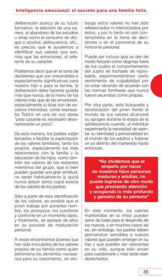 35
Inteligencia emocional: el secreto para una familia feliz.
deliberación acerca de su futuro
formativo, la elección de una ca-
rrera, el abandono de los estudios
u otras como el consumo de dro-
gas o alcohol, delincuencia, etc.,
es preciso que le ayudemos a
identificar sus valores que son,
más que las emociones, el refe-
rente de su carácter.
Podríamos decir que en la toma de
decisiones que son irreversibles o
especialmente significativas para
nuestro hijo o para la familia, la
deliberación debe hacerse guiada
más que nunca, de la mano de los
valores más que de las emociones,
especialmente si ésas son de ex-
cesiva intensidad, como expresa-
ba Tolstoi en una de sus obras
“para casarse es necesario dese-
namorarse un poco”.
De esta manera, los padres están
llamados a facilitar la explicitación
de los valores familiares, tanto los
propios, especialmente los más
relacionados con la familia y la
educación de los hijos, como tam-
bién los valores de los restantes
miembros del grupo, que si bien
pueden guardar una gran similitud,
no serán habitualmente (y quizá
nunca deban serlo) copia exacta
de los valores de los padres.
Sólo a partir de esta identificación
de los valores, es posible que el
joven trabaje por ponerles nom-
bre, los jerarquice, los cuestione
y confronte en un momento dado,
y finalmente, se apropie de ellos
en su proceso de maduración
personal.
A veces encontramos jóvenes que
han sido inoculados de los valores
propios de su familia como quien
administra los alimentos necesa-
rios para su crecimiento, sin em-
bargo estos valores no han sido
reflexionados ni interiorizados por
éstos, y por lo tanto no son con-
templados en la toma de deci-
siones o en el panorama de su
horizonte personal.
Puede ser incluso que se den de
modo forzado como dogmas fuera
de los cuales el comportamiento
del sujeto es tachado de repro-
bable, experimentándose cierto
sentimiento de culpabilidad por
no estar obrando de acuerdo con
las normas familiares que nunca
fueron asumidas como propias.
Por otra parte, esta búsqueda y
recolocación del joven frente al
mundo de sus valores alcanzará
su apogeo durante la etapa de la
adolescencia cuando, el individuo
experimenta la necesidad de asen-
tar su identidad y personalidad en
el mundo de los adultos y forjarse
un yo distinto del mantenido hasta
entonces.
En este momento, los valores
mantenidos en la niñez pueden
servir de base para el desarrollo de
los nuevos, y en muchos casos así
es, sin embargo, los padres deben
permanecer sensibles a nuevos
valores que pueden emerger en su
hijo y que pueden ser relevantes
en su vida, aunque sólo sirvan
para cuestionarle y más tarde sean
desechados.
“No olvidemos que el
empeño por hacer
de nuestros hijos personas
maduras y adultas, no
puede lograrse de otro modo
que prestando atención
y acogiendo lo más profundo
y genuino de su persona”
 