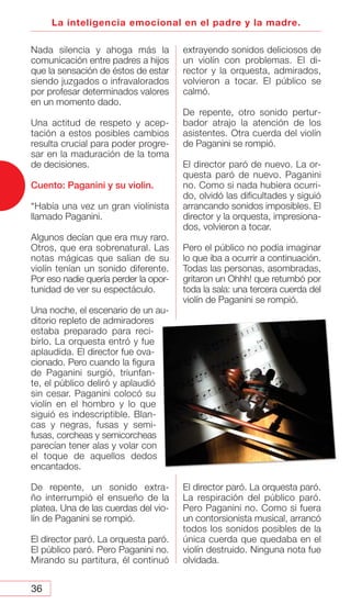 36
La inteligencia emocional en el padre y la madre.
Nada silencia y ahoga más la
comunicación entre padres a hijos
que la sensación de éstos de estar
siendo juzgados o infravalorados
por profesar determinados valores
en un momento dado.
Una actitud de respeto y acep-
tación a estos posibles cambios
resulta crucial para poder progre-
sar en la maduración de la toma
de decisiones.
Cuento: Paganini y su violin.
“Había una vez un gran violinista
llamado Paganini.
Algunos decían que era muy raro.
Otros, que era sobrenatural. Las
notas mágicas que salían de su
violín tenían un sonido diferente.
Por eso nadie quería perder la opor-
tunidad de ver su espectáculo.
Una noche, el escenario de un au-
ditorio repleto de admiradores
estaba preparado para reci-
birlo. La orquesta entró y fue
aplaudida. El director fue ova-
cionado. Pero cuando la figura
de Paganini surgió, triunfan-
te, el público deliró y aplaudió
sin cesar. Paganini colocó su
violín en el hombro y lo que
siguió es indescriptible. Blan-
cas y negras, fusas y semi-
fusas, corcheas y semicorcheas
parecían tener alas y volar con
el toque de aquellos dedos
encantados.
De repente, un sonido extra-
ño interrumpió el ensueño de la
platea. Una de las cuerdas del vio-
lín de Paganini se rompió.
El director paró. La orquesta paró.
El público paró. Pero Paganini no.
Mirando su partitura, él continuó
extrayendo sonidos deliciosos de
un violín con problemas. El di-
rector y la orquesta, admirados,
volvieron a tocar. El público se
calmó.
De repente, otro sonido pertur-
bador atrajo la atención de los
asistentes. Otra cuerda del violín
de Paganini se rompió.
El director paró de nuevo. La or-
questa paró de nuevo. Paganini
no. Como si nada hubiera ocurri-
do, olvidó las dificultades y siguió
arrancando sonidos imposibles. El
director y la orquesta, impresiona-
dos, volvieron a tocar.
Pero el público no podía imaginar
lo que iba a ocurrir a continuación.
Todas las personas, asombradas,
gritaron un Ohhh! que retumbó por
toda la sala: una tercera cuerda del
violín de Paganini se rompió.
El director paró. La orquesta paró.
La respiración del público paró.
Pero Paganini no. Como si fuera
un contorsionista musical, arrancó
todos los sonidos posibles de la
única cuerda que quedaba en el
violín destruido. Ninguna nota fue
olvidada.
 