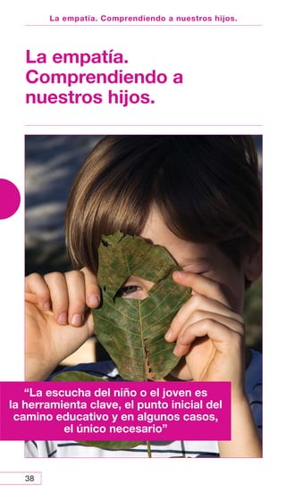 38
La empatía. Comprendiendo a nuestros hijos.
La empatía.
Comprendiendo a
nuestros hijos.
“La escucha del niño o el joven es
la herramienta clave, el punto inicial del
camino educativo y en algunos casos,
el único necesario”
 