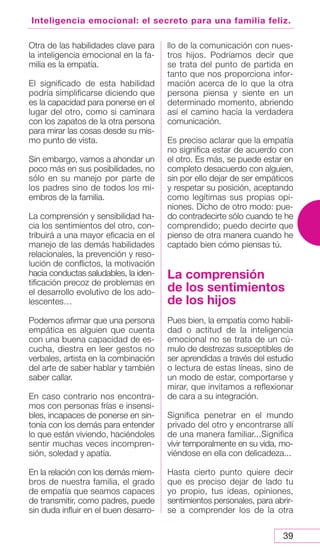 39
Inteligencia emocional: el secreto para una familia feliz.
Otra de las habilidades clave para
la inteligencia emocional en la fa-
milia es la empatía.
El significado de esta habilidad
podría simplificarse diciendo que
es la capacidad para ponerse en el
lugar del otro, como si caminara
con los zapatos de la otra persona
para mirar las cosas desde su mis-
mo punto de vista.
Sin embargo, vamos a ahondar un
poco más en sus posibilidades, no
sólo en su manejo por parte de
los padres sino de todos los mi-
embros de la familia.
La comprensión y sensibilidad ha-
cia los sentimientos del otro, con-
tribuirá a una mayor eficacia en el
manejo de las demás habilidades
relacionales, la prevención y reso-
lución de conflictos, la motivación
hacia conductas saludables, la iden-
tificación precoz de problemas en
el desarrollo evolutivo de los ado-
lescentes…
Podemos afirmar que una persona
empática es alguien que cuenta
con una buena capacidad de es-
cucha, diestra en leer gestos no
verbales, artista en la combinación
del arte de saber hablar y también
saber callar.
En caso contrario nos encontra-
mos con personas frías e insensi-
bles, incapaces de ponerse en sin-
tonía con los demás para entender
lo que están viviendo, haciéndoles
sentir muchas veces incompren-
sión, soledad y apatía.
En la relación con los demás miem-
bros de nuestra familia, el grado
de empatía que seamos capaces
de transmitir, como padres, puede
sin duda influir en el buen desarro-
llo de la comunicación con nues-
tros hijos. Podríamos decir que
se trata del punto de partida en
tanto que nos proporciona infor-
mación acerca de lo que la otra
persona piensa y siente en un
determinado momento, abriendo
así el camino hacia la verdadera
comunicación.
Es preciso aclarar que la empatía
no significa estar de acuerdo con
el otro. Es más, se puede estar en
completo desacuerdo con alguien,
sin por ello dejar de ser empáticos
y respetar su posición, aceptando
como legítimas sus propias opi-
niones. Dicho de otro modo: pue-
do contradecirte sólo cuando te he
comprendido; puedo decirte que
pienso de otra manera cuando he
captado bien cómo piensas tú.
La comprensión
de los sentimientos
de los hijos
Pues bien, la empatía como habili-
dad o actitud de la inteligencia
emocional no se trata de un cú-
mulo de destrezas susceptibles de
ser aprendidas a través del estudio
o lectura de estas líneas, sino de
un modo de estar, comportarse y
mirar, que invitamos a reflexionar
de cara a su integración.
Significa penetrar en el mundo
privado del otro y encontrarse allí
de una manera familiar...Significa
vivir temporalmente en su vida, mo-
viéndose en ella con delicadeza...
Hasta cierto punto quiere decir
que es preciso dejar de lado tu
yo propio, tus ideas, opiniones,
sentimientos personales, para abrir-
se a comprender los de la otra
 